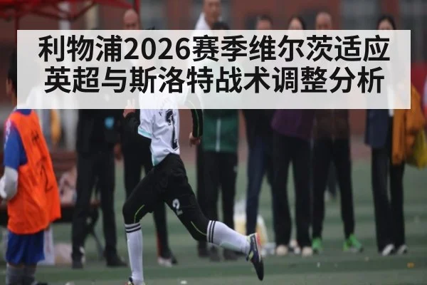利物浦2026赛季维尔茨适应英超与斯洛特战术调整分析