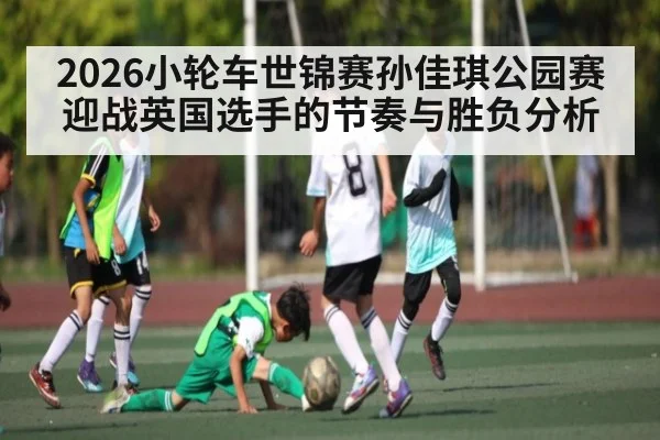 2026小轮车世锦赛孙佳琪公园赛迎战英国选手的节奏与胜负分析