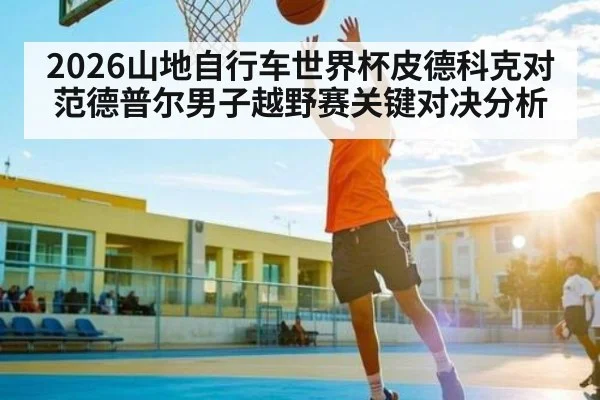2026山地自行车世界杯皮德科克对范德普尔男子越野赛关键对决分析